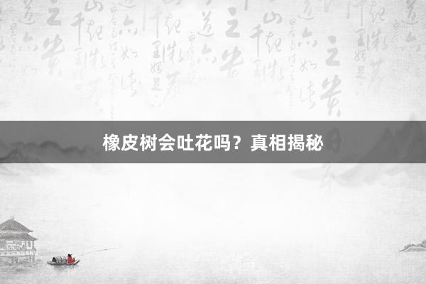 橡皮树会吐花吗？真相揭秘
