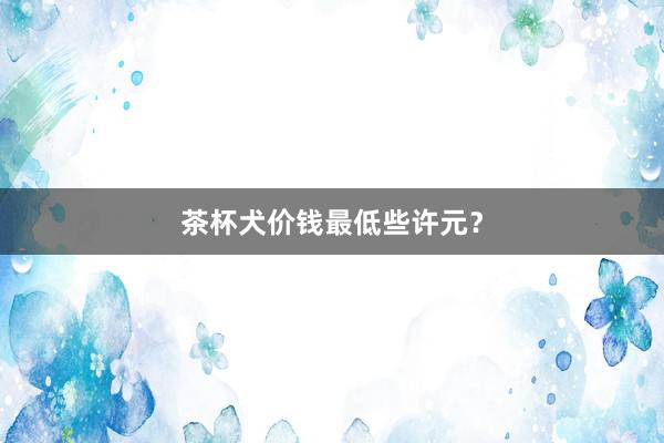 茶杯犬价钱最低些许元？